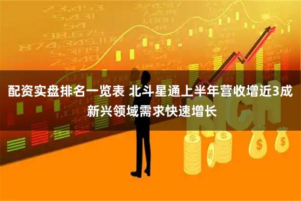 配资实盘排名一览表 北斗星通上半年营收增近3成 新兴领域需求快速增长