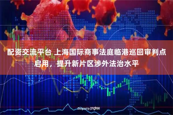 配资交流平台 上海国际商事法庭临港巡回审判点启用，提升新片区涉外法治水平
