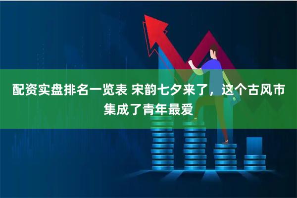 配资实盘排名一览表 宋韵七夕来了，这个古风市集成了青年最爱