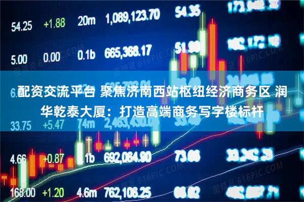 配资交流平台 聚焦济南西站枢纽经济商务区 润华乾泰大厦：打造高端商务写字楼标杆