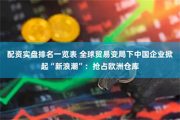 配资实盘排名一览表 全球贸易变局下中国企业掀起“新浪潮”：抢占欧洲仓库