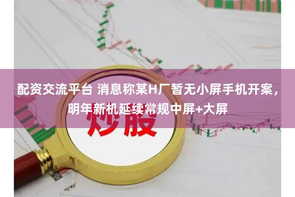 配资交流平台 消息称某H厂暂无小屏手机开案，明年新机延续常规中屏+大屏