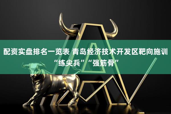 配资实盘排名一览表 青岛经济技术开发区靶向施训“练尖兵”“强筋骨”