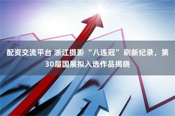 配资交流平台 浙江摄影 “八连冠” 刷新纪录，第30届国展拟入选作品揭晓