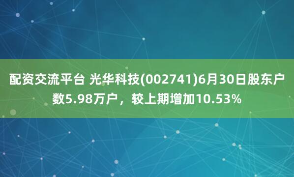 配资交流平台 光华科技(002741)6月30日股东户数5.98万户，较上期增加10.53%