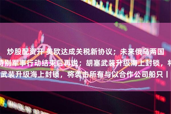 炒股配资开 美欧达成关税新协议；未来俄乌两国关系将如何？俄回应：特别军事行动结束后再说；胡塞武装升级海上封锁，将袭击所有与以合作公司船只丨早报