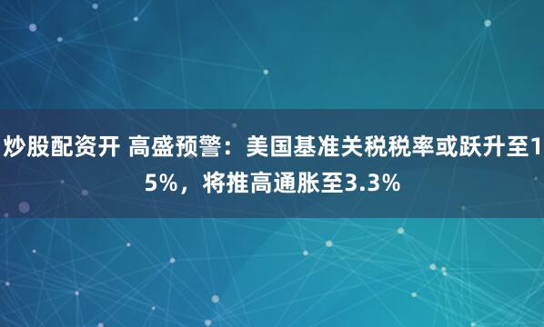 炒股配资开 高盛预警：美国基准关税税率或跃升至15%，将推高通胀至3.3%