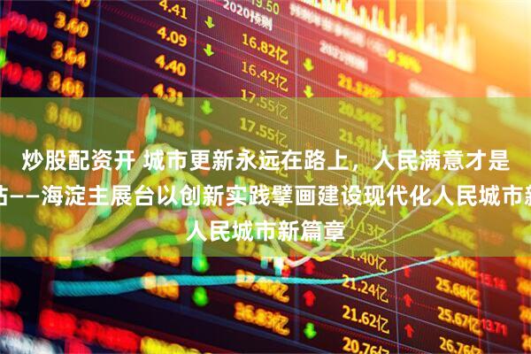 炒股配资开 城市更新永远在路上，人民满意才是终点站——海淀主展台以创新实践擘画建设现代化人民城市新篇章