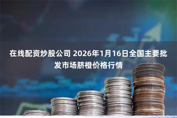 在线配资炒股公司 2026年1月16日全国主要批发市场脐橙价格行情