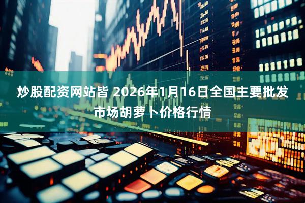 炒股配资网站皆 2026年1月16日全国主要批发市场胡萝卜价格行情