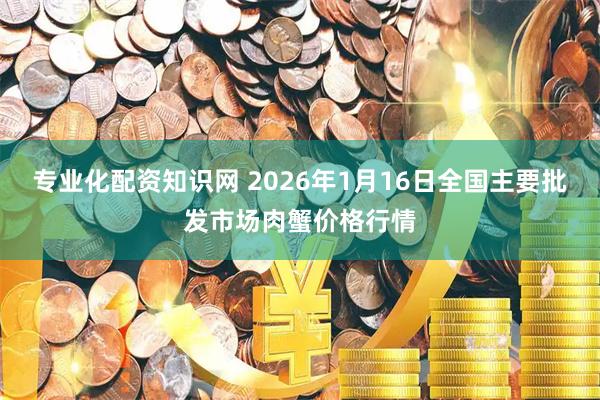 专业化配资知识网 2026年1月16日全国主要批发市场肉蟹价格行情