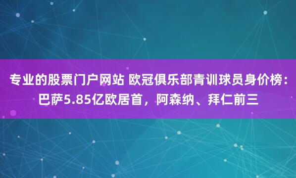 专业的股票门户网站 欧冠俱乐部青训球员身价榜：巴萨5.85亿欧居首，阿森纳、拜仁前三