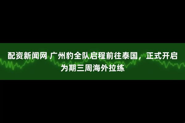 配资新闻网 广州豹全队启程前往泰国，正式开启为期三周海外拉练