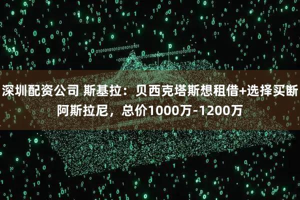 深圳配资公司 斯基拉：贝西克塔斯想租借+选择买断阿斯拉尼，总价1000万-1200万