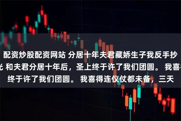 配资炒股配资网站 分居十年夫君藏娇生子我反手抄了他的家 元令仪孟重光 和夫君分居十年后，圣上终于许了我们团圆。 我喜得连仪仗都未备，三天