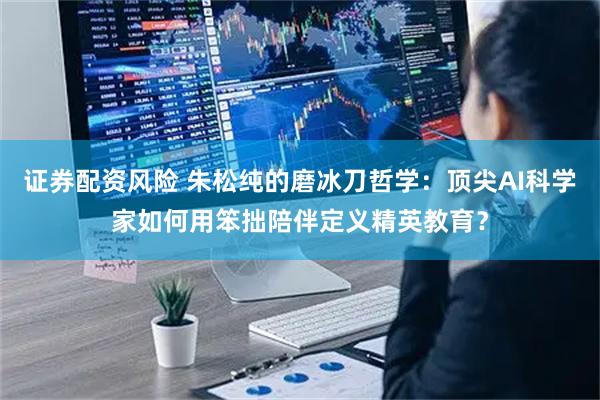 证券配资风险 朱松纯的磨冰刀哲学：顶尖AI科学家如何用笨拙陪伴定义精英教育？