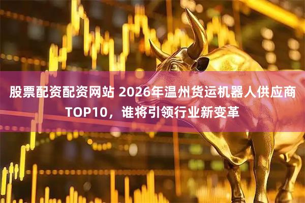 股票配资配资网站 2026年温州货运机器人供应商TOP10，谁将引领行业新变革