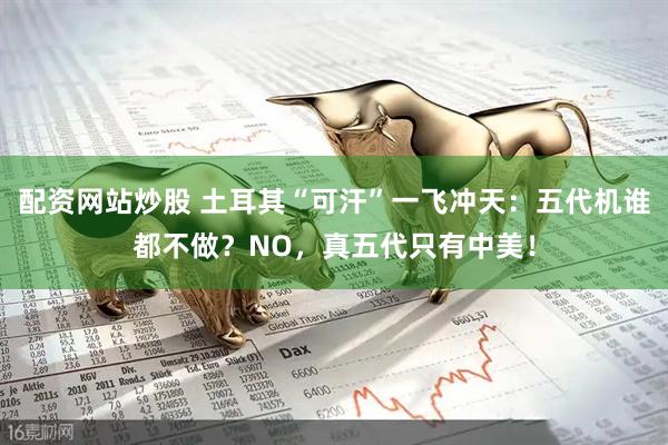 配资网站炒股 土耳其“可汗”一飞冲天：五代机谁都不做？NO，真五代只有中美！