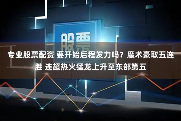 专业股票配资 要开始后程发力吗？魔术豪取五连胜 连超热火猛龙上升至东部第五