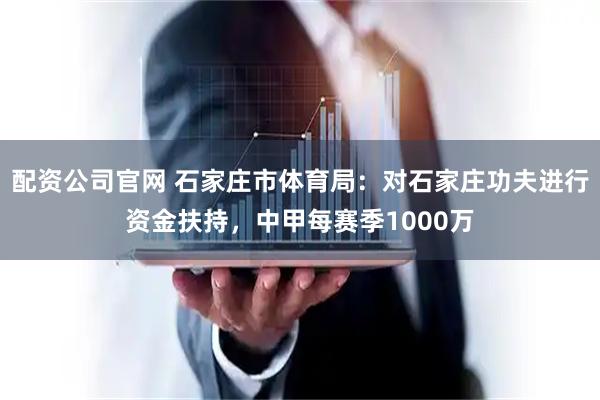 配资公司官网 石家庄市体育局：对石家庄功夫进行资金扶持，中甲每赛季1000万