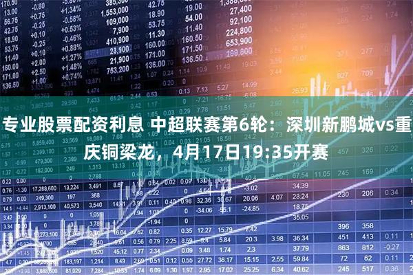 专业股票配资利息 中超联赛第6轮：深圳新鹏城vs重庆铜梁龙，4月17日19:35开赛