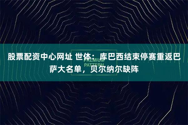 股票配资中心网址 世体：库巴西结束停赛重返巴萨大名单，贝尔纳尔缺阵