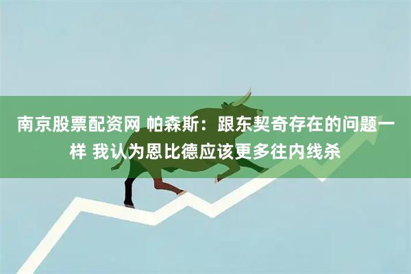 南京股票配资网 帕森斯：跟东契奇存在的问题一样 我认为恩比德应该更多往内线杀