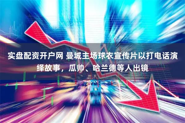 实盘配资开户网 曼城主场球衣宣传片以打电话演绎故事，瓜帅、哈兰德等人出镜