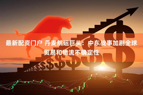 最新配资门户 丹麦航运巨头：中东战事加剧全球贸易和物流不确定性