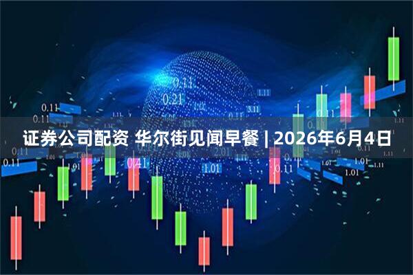 证券公司配资 华尔街见闻早餐 | 2026年6月4日