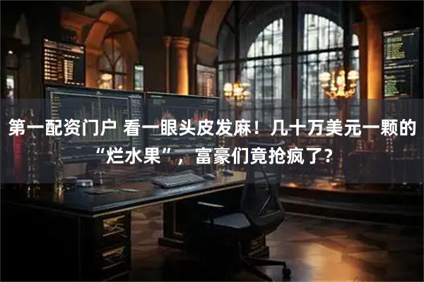 第一配资门户 看一眼头皮发麻！几十万美元一颗的“烂水果”，富豪们竟抢疯了？