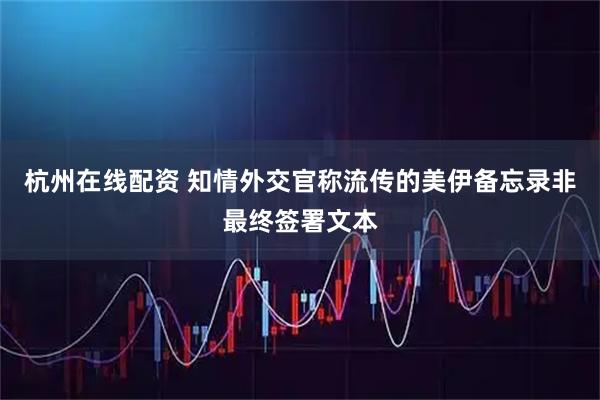 杭州在线配资 知情外交官称流传的美伊备忘录非最终签署文本