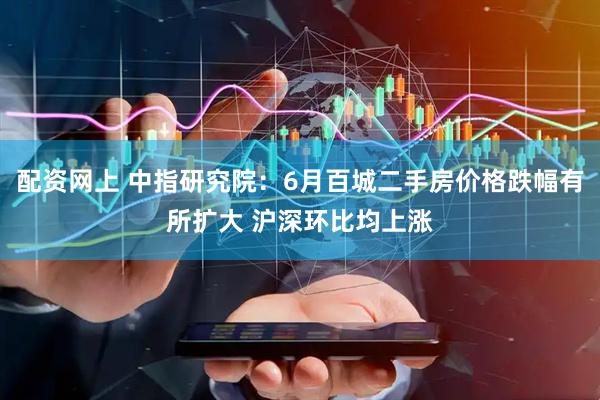配资网上 中指研究院:6月百城二手房价格跌幅有所扩大 沪深环比均上涨
