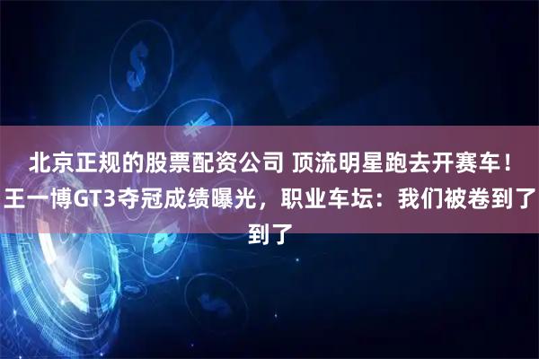 北京正规的股票配资公司 顶流明星跑去开赛车！王一博GT3夺冠成绩曝光，职业车坛：我们被卷到了