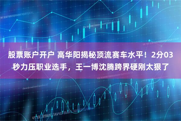 股票账户开户 高华阳揭秘顶流赛车水平！2分03秒力压职业选手，王一博沈腾跨界硬刚太狠了