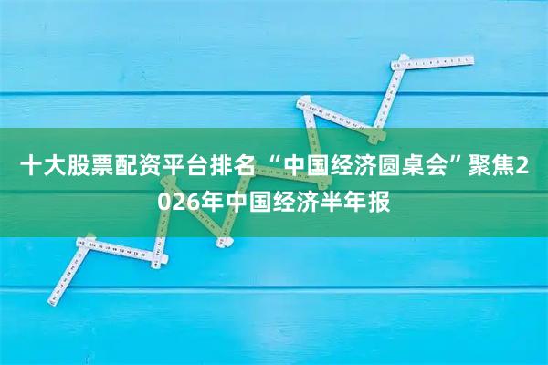 十大股票配资平台排名 “中国经济圆桌会”聚焦2026年中国经济半年报