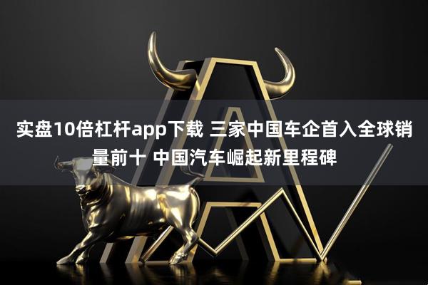 实盘10倍杠杆app下载 三家中国车企首入全球销量前十 中国汽车崛起新里程碑