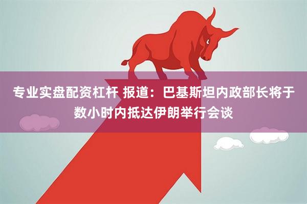 专业实盘配资杠杆 报道：巴基斯坦内政部长将于数小时内抵达伊朗举行会谈