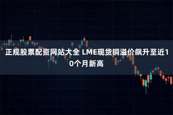 正规股票配资网站大全 LME现货铜溢价飙升至近10个月新高