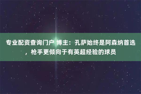 专业配资查询门户 博主：孔萨始终是阿森纳首选，枪手更倾向于有英超经验的球员