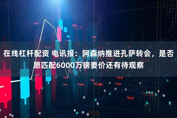 在线杠杆配资 电讯报：阿森纳推进孔萨转会，是否愿匹配6000万镑要价还有待观察