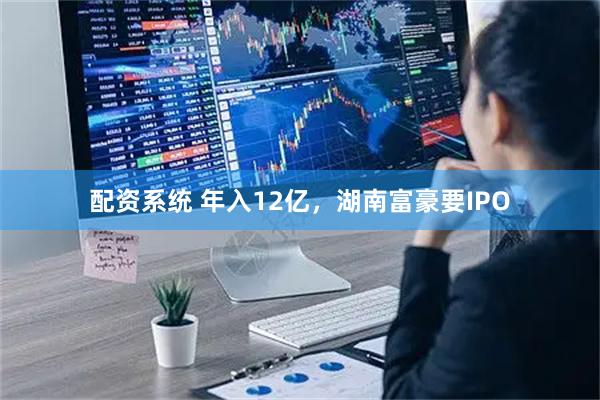 配资系统 年入12亿，湖南富豪要IPO