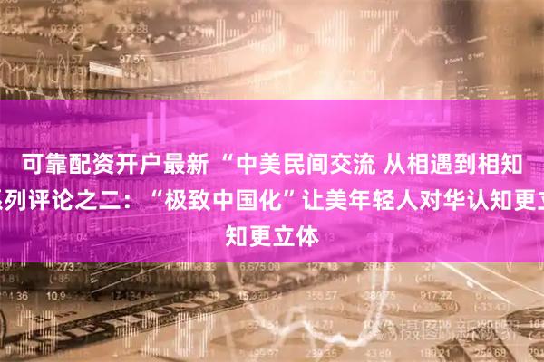 可靠配资开户最新 “中美民间交流 从相遇到相知”系列评论之二：“极致中国化”让美年轻人对华认知更立体
