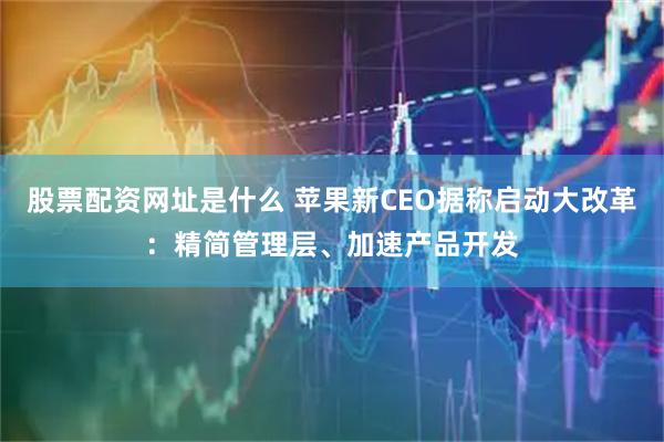 股票配资网址是什么 苹果新CEO据称启动大改革：精简管理层、加速产品开发