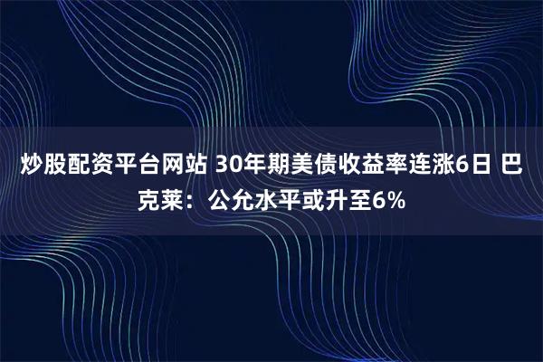 炒股配资平台网站 30年期美债收益率连涨6日 巴克莱：公允水平或升至6%